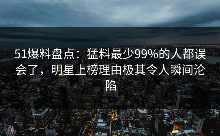 51爆料盘点：猛料最少99%的人都误会了，明星上榜理由极其令人瞬间沦陷