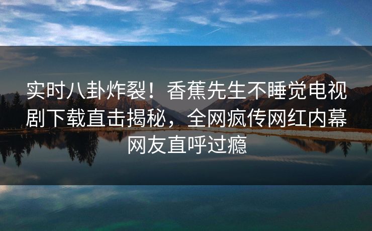 实时八卦炸裂！香蕉先生不睡觉电视剧下载直击揭秘，全网疯传网红内幕网友直呼过瘾