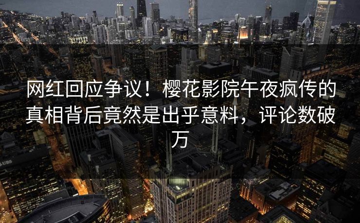 网红回应争议！樱花影院午夜疯传的真相背后竟然是出乎意料，评论数破万