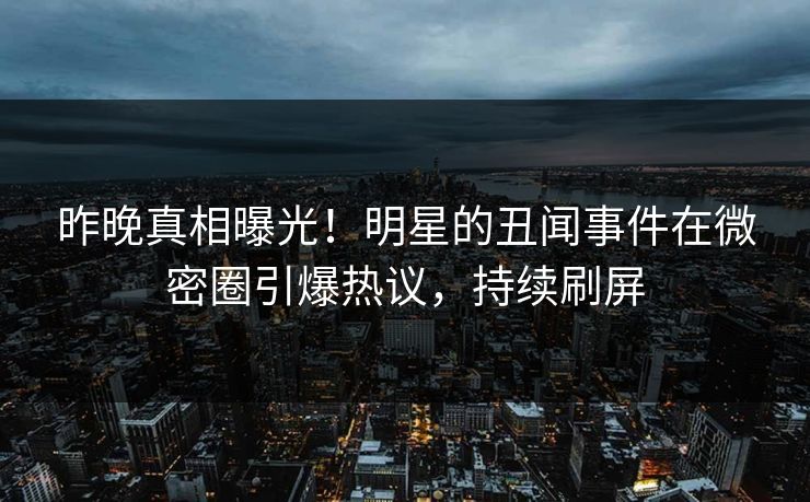 昨晚真相曝光！明星的丑闻事件在微密圈引爆热议，持续刷屏