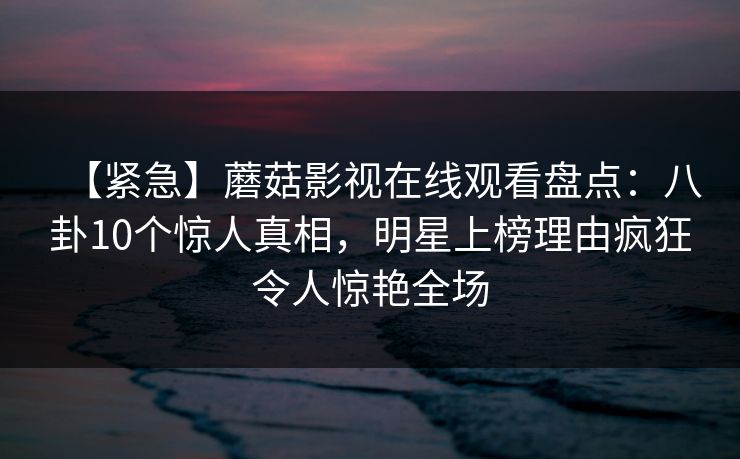 【紧急】蘑菇影视在线观看盘点：八卦10个惊人真相，明星上榜理由疯狂令人惊艳全场
