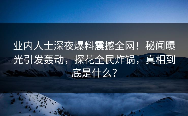 业内人士深夜爆料震撼全网！秘闻曝光引发轰动，探花全民炸锅，真相到底是什么？