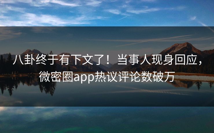 八卦终于有下文了！当事人现身回应，微密圈app热议评论数破万