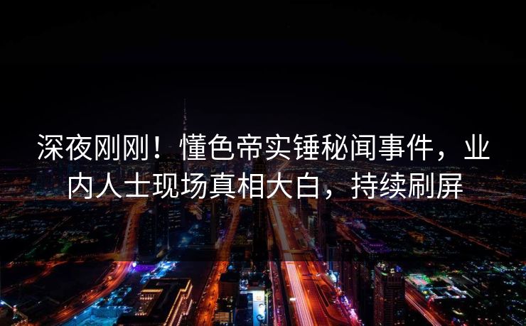 深夜刚刚！懂色帝实锤秘闻事件，业内人士现场真相大白，持续刷屏