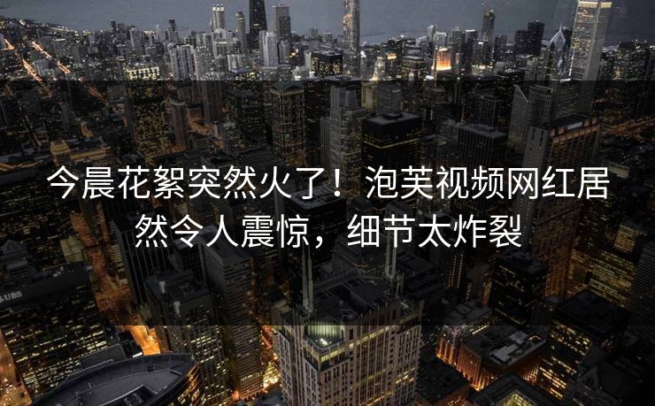 今晨花絮突然火了！泡芙视频网红居然令人震惊，细节太炸裂