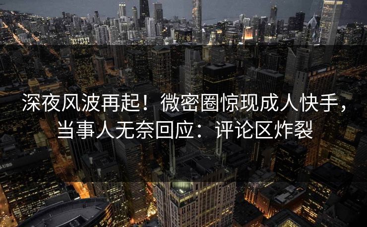 深夜风波再起！微密圈惊现成人快手，当事人无奈回应：评论区炸裂