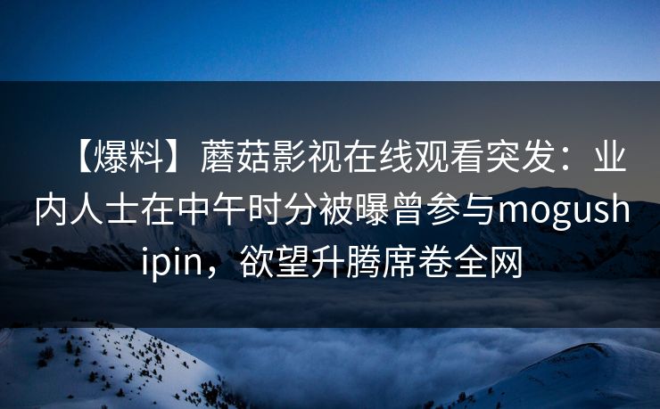 【爆料】蘑菇影视在线观看突发：业内人士在中午时分被曝曾参与mogushipin，欲望升腾席卷全网