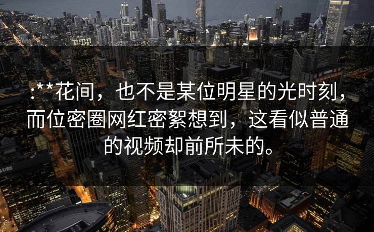 :**花间，也不是某位明星的光时刻，而位密圈网红密絮想到，这看似普通的视频却前所未的。