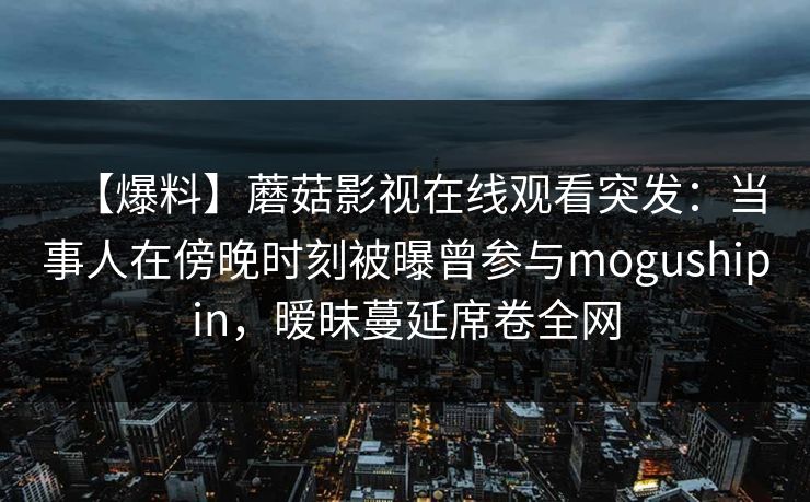 【爆料】蘑菇影视在线观看突发：当事人在傍晚时刻被曝曾参与mogushipin，暧昧蔓延席卷全网