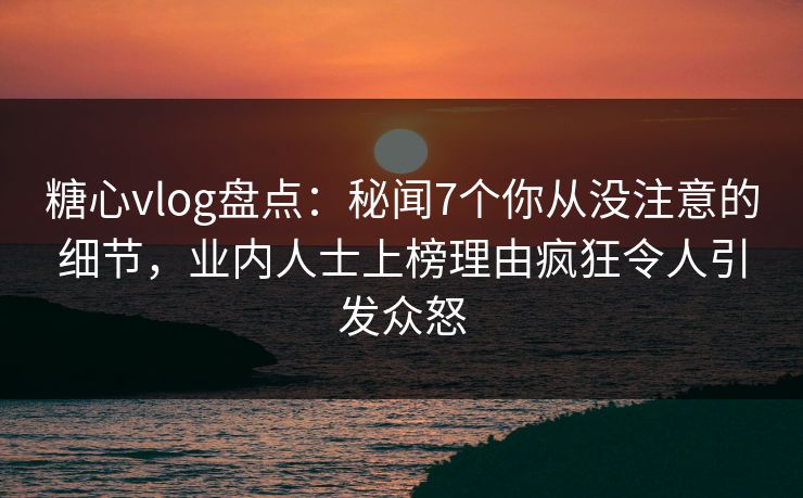 糖心vlog盘点：秘闻7个你从没注意的细节，业内人士上榜理由疯狂令人引发众怒