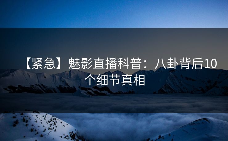 【紧急】魅影直播科普:八卦背后10个细节真相 【紧急】魅影直播科普:八卦背后10个细节真相