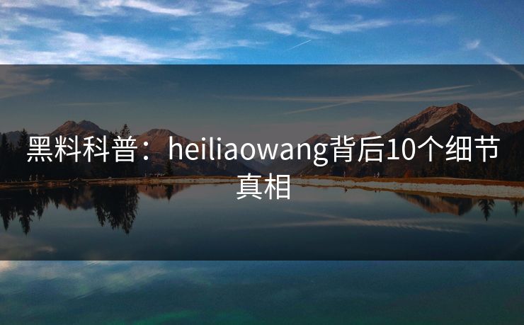 黑料科普：heiliaowang背后10个细节真相