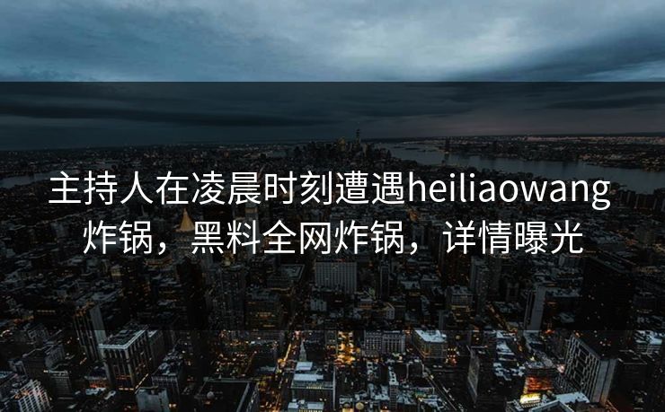 主持人在凌晨时刻遭遇heiliaowang 炸锅，黑料全网炸锅，详情曝光