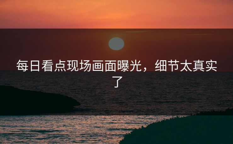 每日看点现场画面曝光，细节太真实了