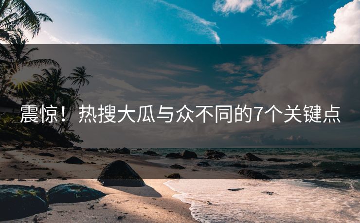 震惊！热搜大瓜与众不同的7个关键点
