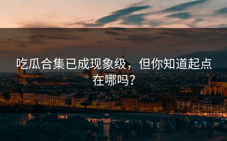 吃瓜合集已成现象级，但你知道起点在哪吗？