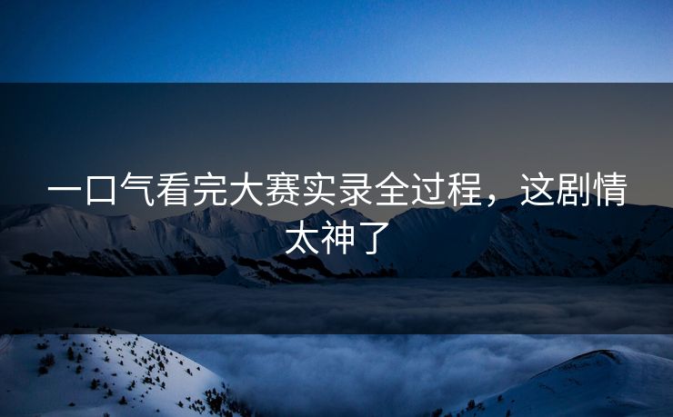 一口气看完大赛实录全过程，这剧情太神了