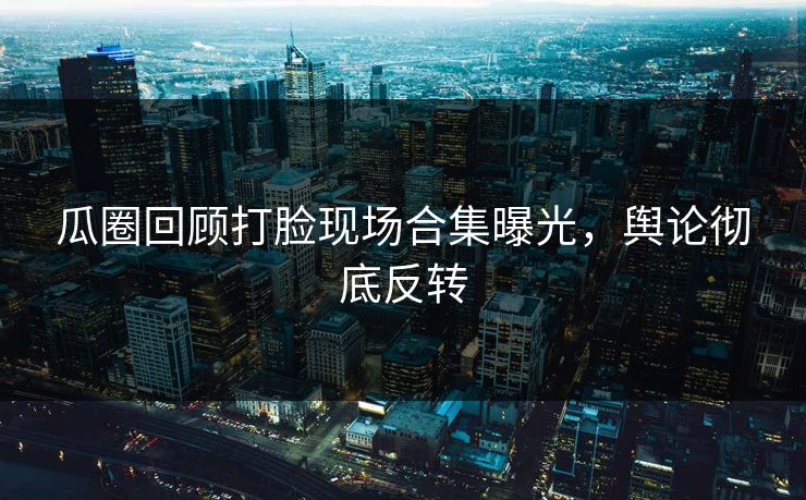 瓜圈回顾打脸现场合集曝光，舆论彻底反转