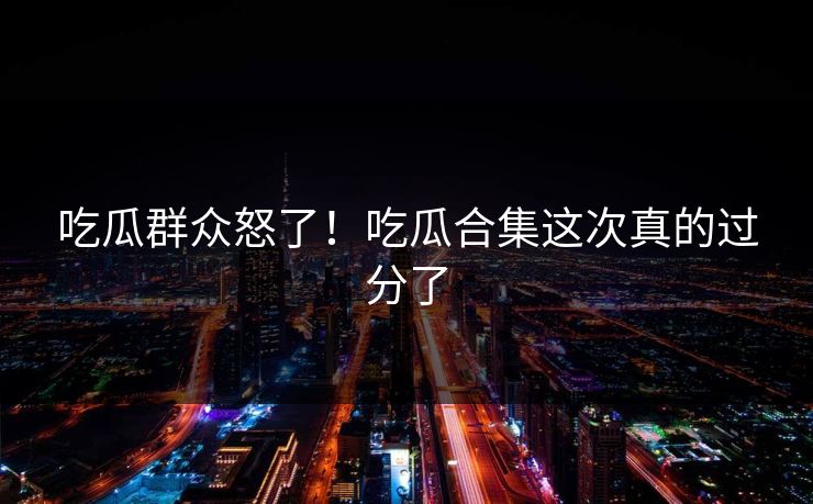 吃瓜群众怒了！吃瓜合集这次真的过分了