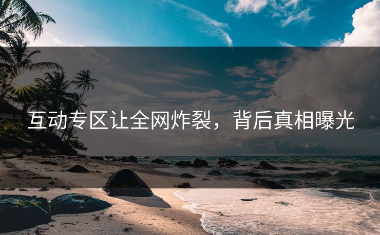 互动专区让全网炸裂，背后真相曝光