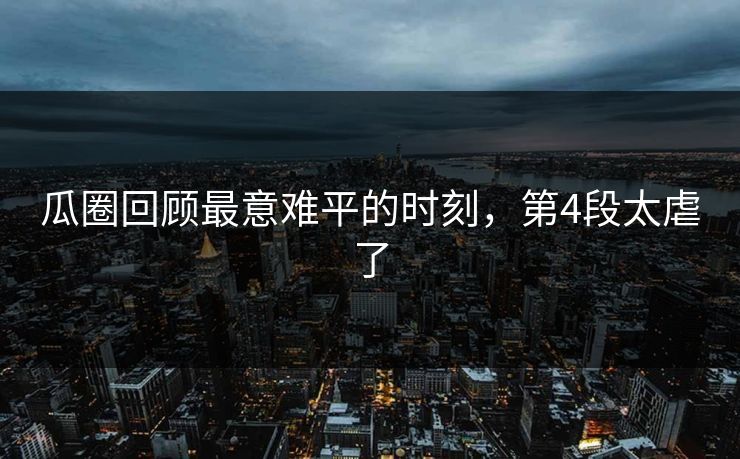 瓜圈回顾最意难平的时刻，第4段太虐了
