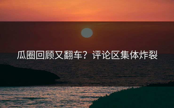 瓜圈回顾又翻车？评论区集体炸裂