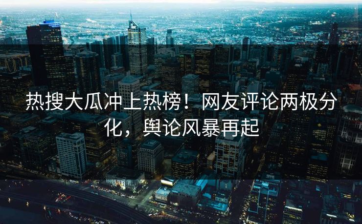 热搜大瓜冲上热榜！网友评论两极分化，舆论风暴再起
