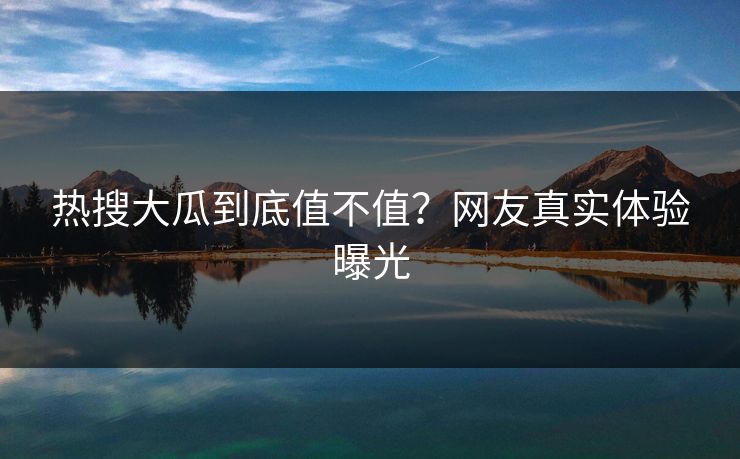 热搜大瓜到底值不值？网友真实体验曝光