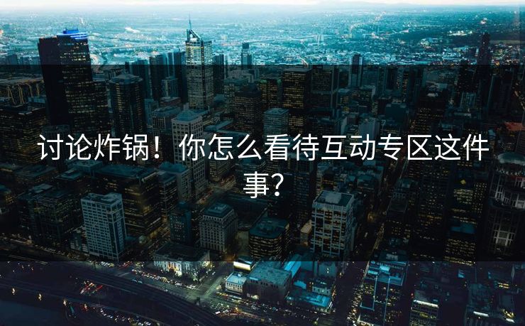 讨论炸锅！你怎么看待互动专区这件事？