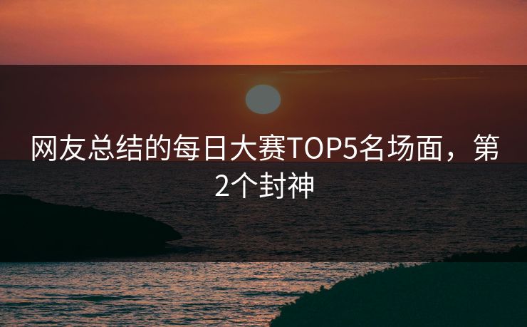网友总结的每日大赛TOP5名场面，第2个封神