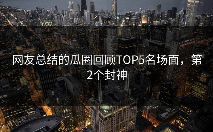 网友总结的瓜圈回顾TOP5名场面，第2个封神