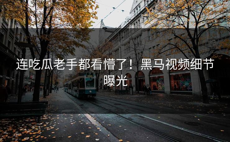 连吃瓜老手都看懵了！黑马视频细节曝光
