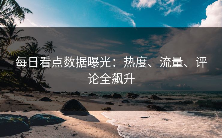 每日看点数据曝光：热度、流量、评论全飙升