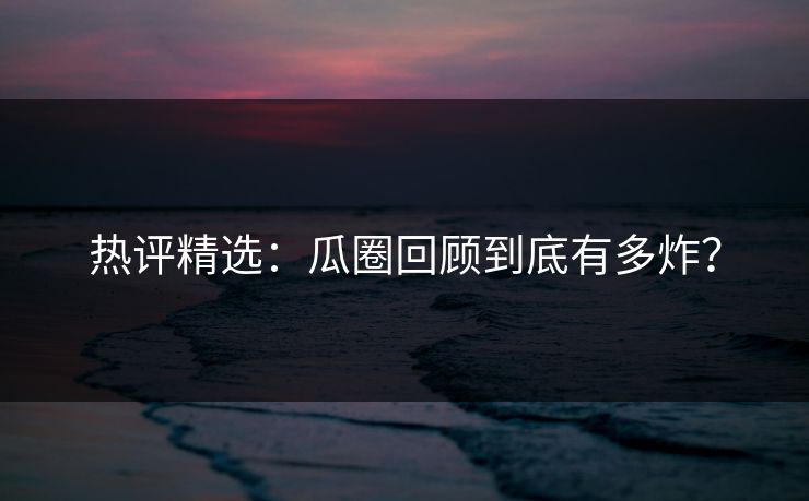 热评精选：瓜圈回顾到底有多炸？