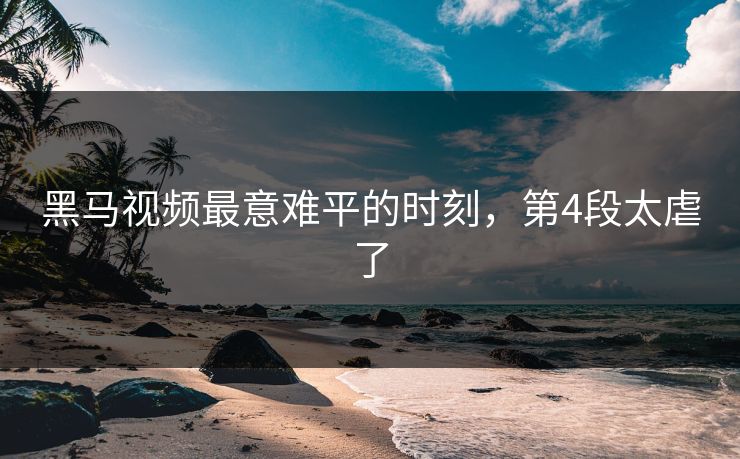 黑马视频最意难平的时刻，第4段太虐了