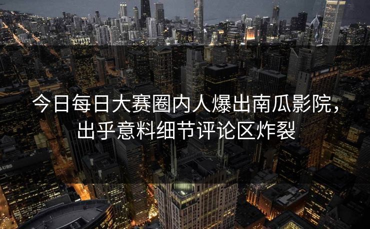 今日每日大赛圈内人爆出南瓜影院，出乎意料细节评论区炸裂