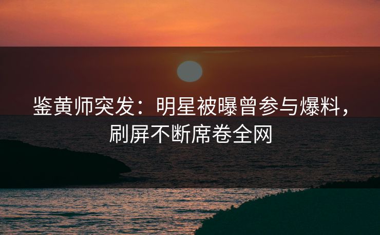 鉴黄师突发：明星被曝曾参与爆料，刷屏不断席卷全网