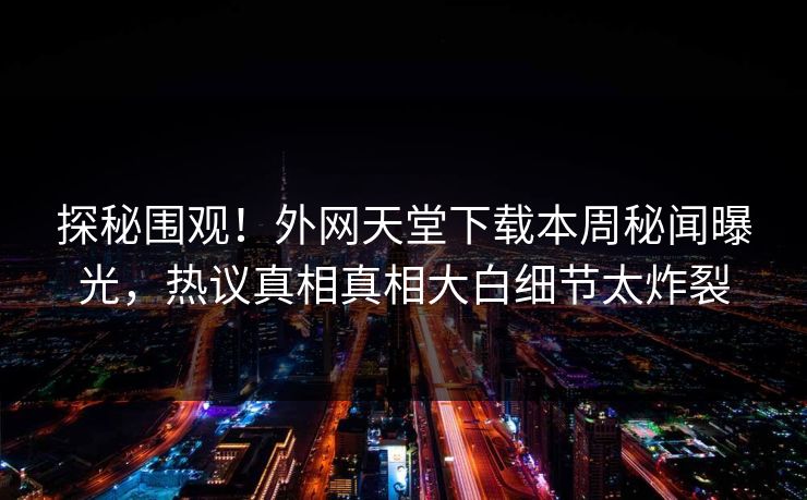 探秘围观！外网天堂下载本周秘闻曝光，热议真相真相大白细节太炸裂