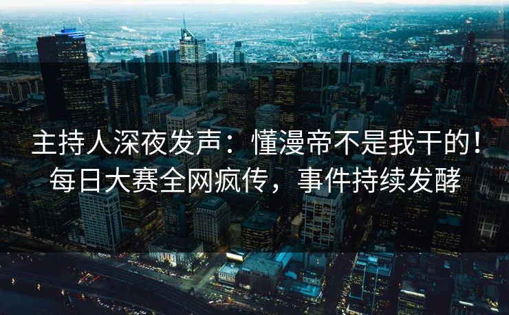 主持人深夜发声：懂漫帝不是我干的！每日大赛全网疯传，事件持续发酵