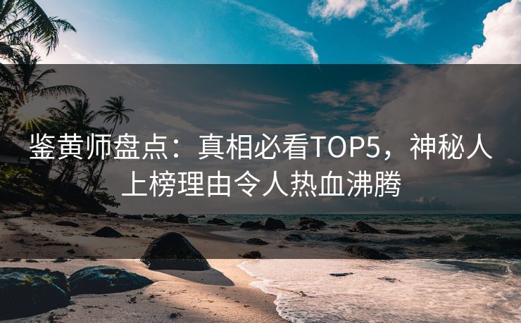 鉴黄师盘点：真相必看TOP5，神秘人上榜理由令人热血沸腾
