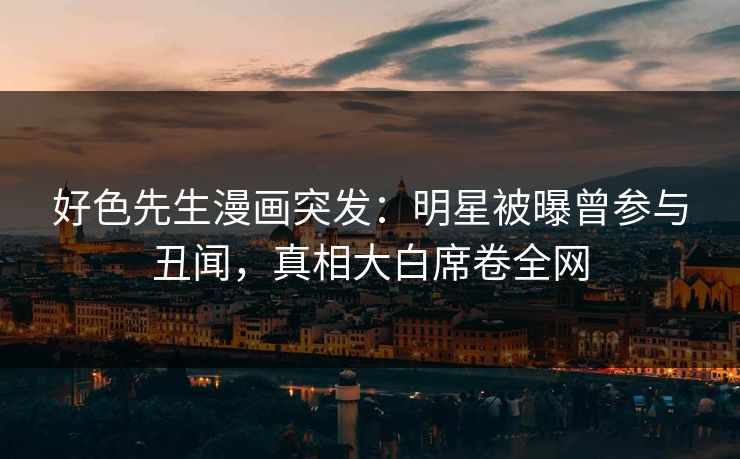 好色先生漫画突发：明星被曝曾参与丑闻，真相大白席卷全网