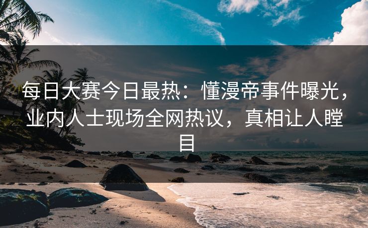 每日大赛今日最热：懂漫帝事件曝光，业内人士现场全网热议，真相让人瞠目