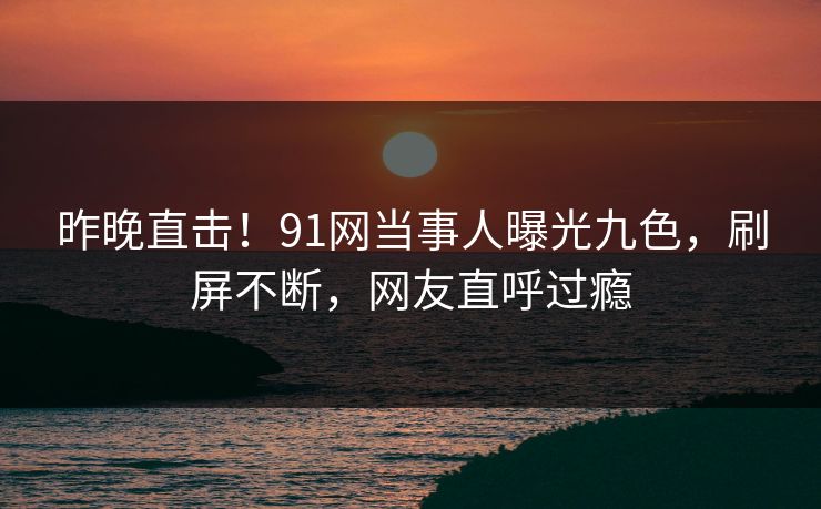 昨晚直击！91网当事人曝光九色，刷屏不断，网友直呼过瘾