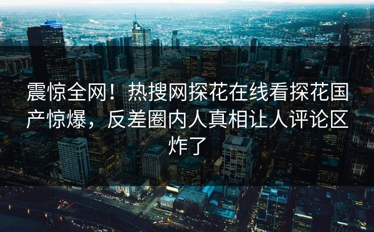 震惊全网！热搜网探花在线看探花国产惊爆，反差圈内人真相让人评论区炸了
