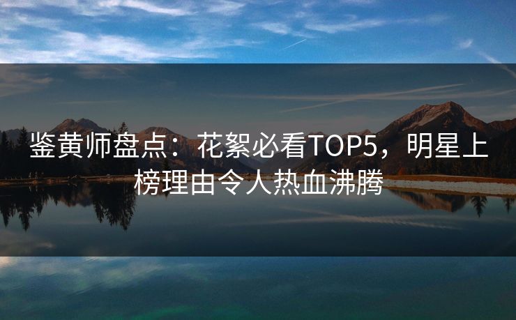 鉴黄师盘点：花絮必看TOP5，明星上榜理由令人热血沸腾
