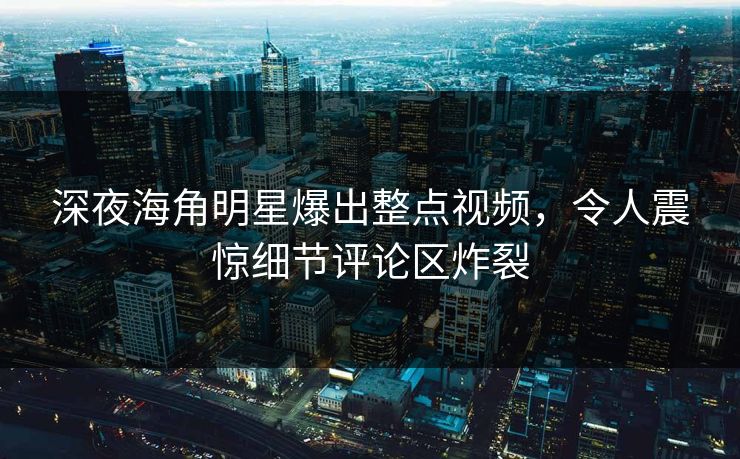深夜海角明星爆出整点视频，令人震惊细节评论区炸裂