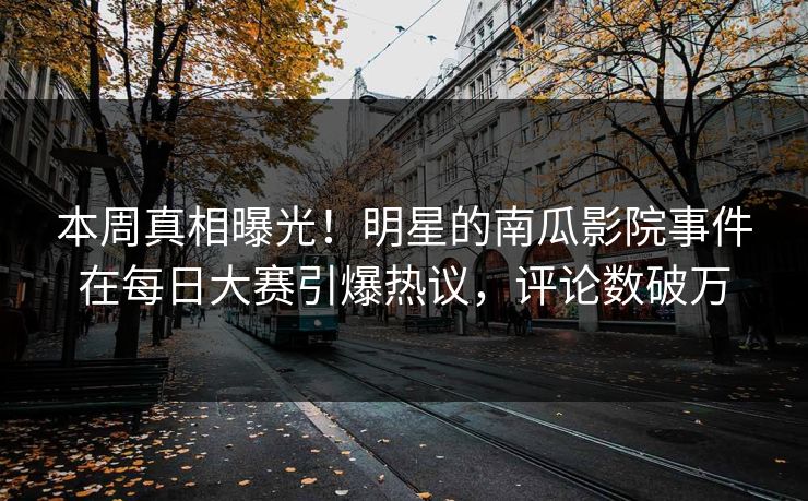 本周真相曝光！明星的南瓜影院事件在每日大赛引爆热议，评论数破万