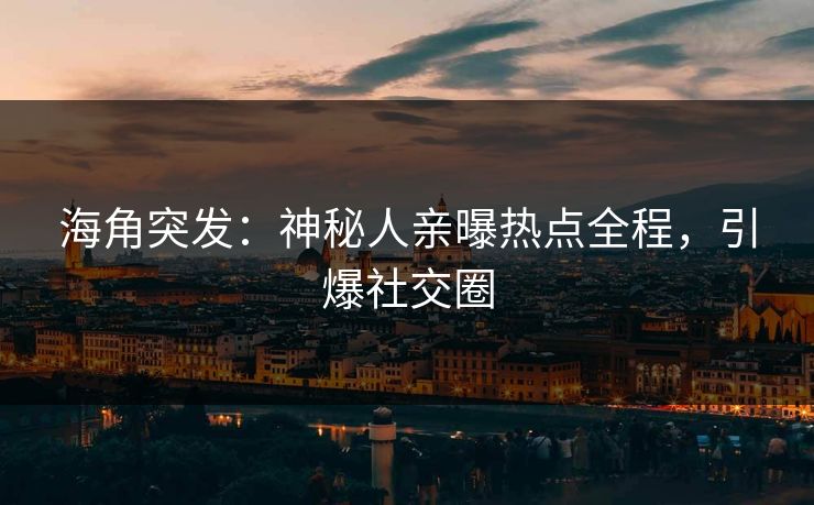 海角突发：神秘人亲曝热点全程，引爆社交圈