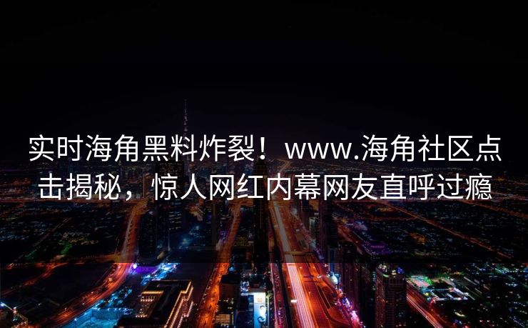 实时海角黑料炸裂！www.海角社区点击揭秘，惊人网红内幕网友直呼过瘾