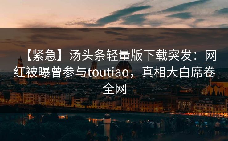 【紧急】汤头条轻量版下载突发：网红被曝曾参与toutiao，真相大白席卷全网